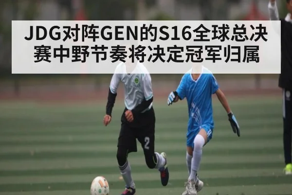 JDG对阵GEN的S16全球总决赛中野节奏将决定冠军归属