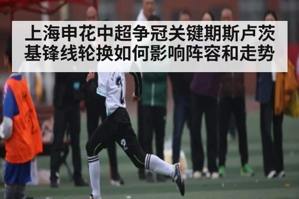 上海申花中超争冠关键期斯卢茨基锋线轮换如何影响阵容和走势
