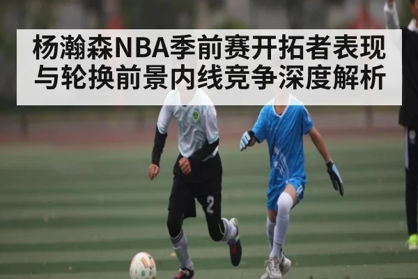 杨瀚森NBA季前赛开拓者表现与轮换前景内线竞争深度解析