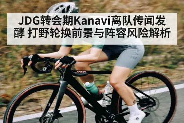 JDG转会期Kanavi离队传闻发酵 打野轮换前景与阵容风险解析